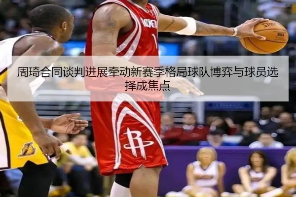 周琦合同谈判进展牵动新赛季格局球队博弈与球员选择成焦点